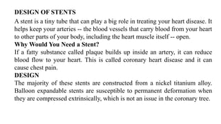 DESIGN OF STENTS
A stent is a tiny tube that can play a big role in treating your heart disease. It
helps keep your arteries -- the blood vessels that carry blood from your heart
to other parts of your body, including the heart muscle itself -- open.
Why Would You Need a Stent?
If a fatty substance called plaque builds up inside an artery, it can reduce
blood flow to your heart. This is called coronary heart disease and it can
cause chest pain.
DESIGN
The majority of these stents are constructed from a nickel titanium alloy.
Balloon expandable stents are susceptible to permanent deformation when
they are compressed extrinsically, which is not an issue in the coronary tree.
 