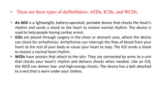 • There are three types of defibrillators: AEDs, ICDs, and WCDs.
• An AED is a lightweight, battery-operated, portable device that checks the heart’s
rhythm and sends a shock to the heart to restore normal rhythm. The device is
used to help people having cardiac arrest.
• ICDs are placed through surgery in the chest or stomach area, where the device
can check for arrhythmias. Arrhythmias can interrupt the flow of blood from your
heart to the rest of your body or cause your heart to stop. The ICD sends a shock
to restore a normal heart rhythm.
• WCDs have sensors that attach to the skin. They are connected by wires to a unit
that checks your heart’s rhythm and delivers shocks when needed. Like an ICD,
the WCD can deliver low- and high-energy shocks. The device has a belt attached
to a vest that is worn under your clothes.
 