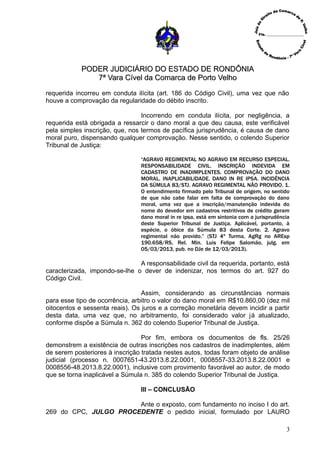 PODER JUDICIÁRIO DO ESTADO DE RONDÔNIAPODER JUDICIÁRIO DO ESTADO DE RONDÔNIA
7ª Vara Cível da Comarca de Porto Velho7ª Vara Cível da Comarca de Porto Velho
requerida incorreu em conduta ilícita (art. 186 do Código Civil), uma vez que não
houve a comprovação da regularidade do débito inscrito.
Incorrendo em conduta ilícita, por negligência, a
requerida está obrigada a ressarcir o dano moral a que deu causa, este verificável
pela simples inscrição, que, nos termos de pacífica jurisprudência, é causa de dano
moral puro, dispensando qualquer comprovação. Nesse sentido, o colendo Superior
Tribunal de Justiça:
“AGRAVO REGIMENTAL NO AGRAVO EM RECURSO ESPECIAL.
RESPONSABILIDADE CIVIL. INSCRIÇÃO INDEVIDA EM
CADASTRO DE INADIMPLENTES. COMPROVAÇÃO DO DANO
MORAL. INAPLICABILIDADE. DANO IN RE IPSA. INCIDÊNCIA
DA SÚMULA 83/STJ. AGRAVO REGIMENTAL NÃO PROVIDO. 1.
O entendimento firmado pelo Tribunal de origem, no sentido
de que não cabe falar em falta de comprovação do dano
moral, uma vez que a inscrição/manutenção indevida do
nome do devedor em cadastros restritivos de crédito geram
dano moral in re ipsa, está em sintonia com a jurisprudência
deste Superior Tribunal de Justiça. Aplicável, portanto, à
espécie, o óbice da Súmula 83 desta Corte. 2. Agravo
regimental não provido.” (STJ 4ª Turma, AgRg no AREsp
190.658/RS, Rel. Min. Luis Felipe Salomão, julg. em
05/03/2013, pub. no DJe de 12/03/2013).
A responsabilidade civil da requerida, portanto, está
caracterizada, impondo-se-lhe o dever de indenizar, nos termos do art. 927 do
Código Civil.
Assim, considerando as circunstâncias normais
para esse tipo de ocorrência, arbitro o valor do dano moral em R$10.860,00 (dez mil
oitocentos e sessenta reais). Os juros e a correção monetária devem incidir a partir
desta data, uma vez que, no arbitramento, foi considerado valor já atualizado,
conforme dispõe a Súmula n. 362 do colendo Superior Tribunal de Justiça.
Por fim, embora os documentos de fls. 25/26
demonstrem a existência de outras inscrições nos cadastros de inadimplentes, além
de serem posteriores à inscrição tratada nestes autos, todas foram objeto de análise
judicial (processo n. 0007651-43.2013.8.22.0001, 0008557-33.2013.8.22.0001 e
0008556-48.2013.8.22.0001), inclusive com provimento favorável ao autor, de modo
que se torna inaplicável a Súmula n. 385 do colendo Superior Tribunal de Justiça.
III – CONCLUSÃO
Ante o exposto, com fundamento no inciso I do art.
269 do CPC, JULGO PROCEDENTE o pedido inicial, formulado por LAURO
3
 
