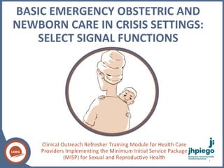 BASIC EMERGENCY OBSTETRIC AND
NEWBORN CARE IN CRISIS SETTINGS:
SELECT SIGNAL FUNCTIONS
Clinical Outreach Refresher Training Module for Health Care
Providers Implementing the Minimum Initial Service Package
(MISP) for Sexual and Reproductive Health 1
 