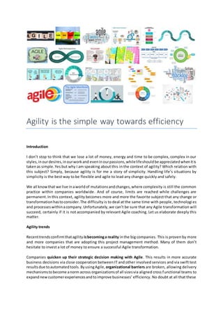 Agility is the simple way towards efficiency
Introduction
I don’t stop to think that we lose a lot of money, energy and time to be complex, complex in our
styles,inourdesires,inourworkand eveninourpassions,whilelifeshouldbe appreciatedwhenitis
takenas simple.Yes but why I am speaking about this in the context of agility? Which relation with
this subject? Simply, because agility is for me a story of simplicity. Handling life’s situations by
simplicity is the best way to be flexible and agile to lead any change quickly and safely.
We all knowthat we live inaworldof mutationsandchanges,where complexity is still the common
practice within companies worldwide. And of course, limits are reached while challenges are
permanent. In this context, agility becomes more and more the favorite subject that any change or
transformationhastoconsider.The difficulty is to deal at the same time with people, technologies
and processes withinacompany. Unfortunately,we can’t be sure that any Agile transformation will
succeed, certainly if it is not accompanied by relevant Agile coaching. Let us elaborate deeply this
matter.
Agility trends
Recenttrendsconfirmthatagility isbecominga reality inthe big companies. This is proven by more
and more companies that are adopting this project management method. Many of them don’t
hesitate to invest a lot of money to ensure a successful Agile transformation.
Companies quicken up their strategic decision making with Agile. This results in more accurate
business decisions via close cooperation between IT and other involved services and via swift test
resultsdue toautomatedtools. ByusingAgile, organizational barriers are broken, allowing delivery
mechanismstobecome anorm across organizationsof all sizesvia aligned cross functional teams to
expandnew customerexperiencesandtoimprove businesses’ efficiency. No doubt at all that these
 