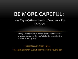 Presenter: Jay Amari Hayes
Research Seminar: Evolutionary Forensic Psychology
BE MORE CAREFUL:
How Paying Attention Can Save Your life
in College
“Kelly…didn’t listen to herself because there wasn’t
anything she saw in the man’s behavior to explain the
alarm she felt” (p. 60)
 