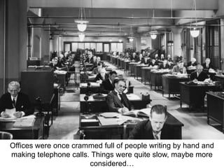 Offices were once crammed full of people writing by hand and 
making telephone calls. Things were quite slow, maybe more 
considered… 
 