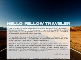 HELLO FELLOW TRAVELER
Travel World Passport has been created by people hungry to discover the world. We have formed a web framework to
save travel memories. It was born out of continuous search for inspiration. While we appreciate the satisfaction
exploration brings, we have a strong conviction that the when looking for true inspiration, we often found it difficult
information available online was scattered and often inaccessible.
The most valuable and remarkable travel inspiration and information is available on travel blogs, but for those who do
not follow them on a regular basis it is hard to keep track of. Our mission is now to gather the most valuable, relevant
and useful travel content in one place, where it is indexed and easily searchable.
So for those, who are not satisfied with the way travel content is being presented online our product is a web
framework to save and digest travel information around the stories of real travelers. It provides the necessary
inspiration and contains information to start your journey. Our belief is that travel is about the feeling and the
experiences, not the place. Those thoughts and believes are reflected in all the aspects of our work. And that feeling
inspires us to be free, travel and do great things. We hope it will inspire you, too.
Travel World Passport Team
TRAVEL, BE OPEN-MINDED, DREAM & REMEMBER TO WWW.SHARE.TRAVEL
 