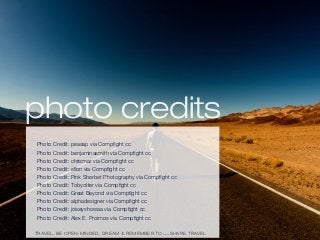 photo credits
TRAVEL, BE OPEN-MINDED, DREAM & REMEMBER TO WWW.SHARE.TRAVEL
Photo Credit: peasap via Compﬁght cc
Photo Credit: benjaminasmith via Compﬁght cc
Photo Credit: chrismar via Compﬁght cc
Photo Credit: eﬂon via Compﬁght cc
Photo Credit: Pink Sherbet Photography via Compﬁght cc
Photo Credit: Tobyotter via Compﬁght cc
Photo Credit: Great Beyond via Compﬁght cc
Photo Credit: alphadesigner via Compﬁght cc
Photo Credit: joiseyshowaa via Compﬁght cc
Photo Credit: Alex E. Proimos via Compﬁght cc
 