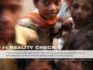 #1 REALITY CHECK
TRAVEL, BE OPEN-MINDED, DREAM & REMEMBER TO WWW.SHARE.TRAVEL
It helps to ﬁnd out the truth about yourself – don’t trust your judgements, ask your friends if you are
being spontaneous. Ask them to be honest and listen carefully to what they have to say.
 