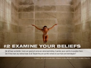 #2 EXAMINE YOUR BELIEFS
TRAVEL, BE OPEN-MINDED, DREAM & REMEMBER TO WWW.SHARE.TRAVEL
We all have our beliefs. Some are good yet some are extremaly limiting. Examine yours and try to question them.
See if they have any rational base at all. Maybe they are just the echoes of your fears and stereotypes?
 