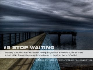 #5 STOP WAITING
TRAVEL, BE OPEN-MINDED, DREAM & REMEMBER TO WWW.SHARE.TRAVEL
Stop waiting for the perfect time – don’t postpone the things that you want to do. We live to much in the scheme
of – I will do it later. Procrastinating is no good but when it comes to putting off your dreams it’s forbidden!
 