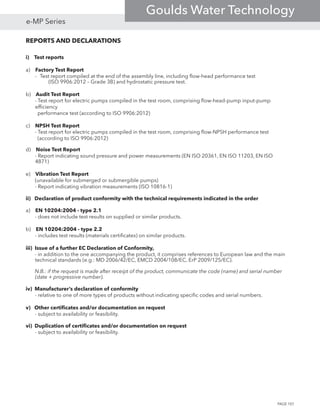 REPORTS AND DECLARATIONS
i) Test reports	
a) Factory Test Report
-	 Test report compiled at the end of the assembly line, including flow-head performance test 		
		 (ISO 9906:2012 – Grade 3B) and hydrostatic pressure test.
b) Audit Test Report
- Test report for electric pumps compiled in the test room, comprising flow-head-pump input-pump
efficiency
performance test (according to ISO 9906:2012)	
c) NPSH Test Report
- Test report for electric pumps compiled in the test room, comprising flow-NPSH performance test
(according to ISO 9906:2012)	
d) Noise Test Report
- Report indicating sound pressure and power measurements (EN ISO 20361, EN ISO 11203, EN ISO
4871)
		
e) Vibration Test Report
(unavailable for submerged or submergible pumps)
- Report indicating vibration measurements (ISO 10816-1)
ii) Declaration of product conformity with the technical requirements indicated in the order
a) EN 10204:2004 - type 2.1	 	
- does not include test results on supplied or similar products.
b) EN 10204:2004 - type 2.2		
- includes test results (materials certificates) on similar products.
iii) Issue of a further EC Declaration of Conformity, 	
- in addition to the one accompanying the product, it comprises references to European law and the main
technical standards (e.g.: MD 2006/42/EC, EMCD 2004/108/EC, ErP 2009/125/EC).
			
N.B.: if the request is made after receipt of the product, communicate the code (name) and serial number
(date + progressive number).
iv) Manufacturer’s declaration of conformity
- relative to one of more types of products without indicating specific codes and serial numbers.
v) Other certificates and/or documentation on request
- subject to availability or feasibility.
vi) Duplication of certificates and/or documentation on request
- subject to availability or feasibility.
PAGE 107
e-MP Series
Goulds Water Technology
 