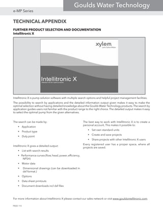 FURTHER PRODUCT SELECTION AND DOCUMENTATION
Intellitronic X
Intellitronic X is pump solution software with multiple search options and helpful project management facilities.
The possibility to search by applications and the detailed information output given makes it easy to make the
optimal selection without having detailed knowledge about the Goulds Water Technology products.The search by
application guides users not familiar with the product range to the right choice. The detailed output makes it easy
to select the optimal pump from the given alternatives.
The search can be made by:
• Application
• Product type
• Duty point
Intellitronic X gives a detailed output:
• List with search results
• Performance curves (flow, head, power, efficiency,
NPSH)
• Motor data
• Dimensional drawings (can be downloaded in
dxf format.)
• Options
• Data sheet printouts
• Document downloads incl dxf files
The best way to work with Intellitronic X is to create a
personal account. This makes it possible to:
• Set own standard units
• Create and save projects
• Share projects with other Intellitronic X users
Every registered user has a proper space, where all
projects are saved.
For more information about Intellitronic X please contact our sales network or visit www.gouldsintellitronic.com.
TECHNICAL APPENDIX
PAGE 114
e-MP Series
Goulds Water Technology
 