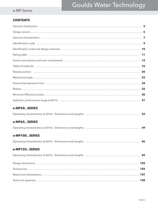 CONTENTS
General introduction…………………………………………………………………………………………………………… 5
Design version…………………………………………………………………………………………………………………… 6
General characteristics………………………………………………………………………………………………………… 7
Identification code……………………………………………………………………………………………………………… 9
Identification code and design overview………………………………………………………………………………… 10
Rating plate…………………………………………………………………………………………………………………… 11
Pump cross-section and main components……………………………………………………………………………… 12
Table of materials…………………………………………………………………………………………………………… 16
Nozzle position……………………………………………………………………………………………………………… 20
Mechanical seals……………………………………………………………………………………………………………… 22
Pressure/temperature limit………………………………………………………………………………………………… 24
Motors………………………………………………………………………………………………………………………… 25
Minimum Efficiency Levels…………………………………………………………………………………………………… 30
Hydraulic performance range at 60 Hz…………………………………………………………………………………… 31
e-MP50.. SERIES
Operating characteristics at 60 Hz - Dimensions and weights………………………………………………………… 32
e-MP65.. SERIES
Operating characteristics at 60 Hz - Dimensions and weights………………………………………………………… 49
e-MP100.. SERIES
Operating characteristics at 60 Hz - Dimensions and weights………………………………………………………… 66
e-MP125.. SERIES
Operating characteristics at 60 Hz - Dimensions and weights………………………………………………………… 85
Flange dimensions…………………………………………………………………………………………………………… 102
Accessories…………………………………………………………………………………………………………………… 104
Report and declarations……………………………………………………………………………………………………… 107
Technical appendix…………………………………………………………………………………………………………… 108
PAGE 3
e-MP Series
Goulds Water Technology
 