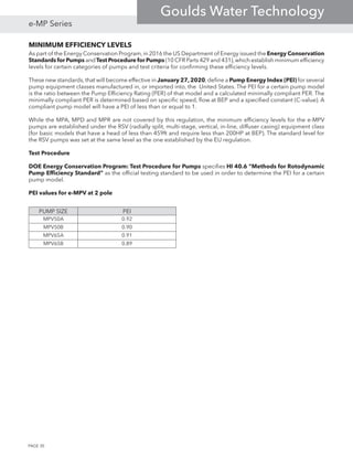 MINIMUM EFFICIENCY LEVELS
As part of the Energy Conservation Program,in 2016 the US Department of Energy issued the Energy Conservation
Standards for Pumps andTest Procedure for Pumps (10 CFR Parts 429 and 431),which establish minimum efficiency
levels for certain categories of pumps and test criteria for confirming these efficiency levels.
These new standards,that will become effective in January 27,2020,define a Pump Energy Index (PEI) for several
pump equipment classes manufactured in, or imported into, the United States. The PEI for a certain pump model
is the ratio between the Pump Efficiency Rating (PER) of that model and a calculated minimally compliant PER. The
minimally compliant PER is determined based on specific speed, flow at BEP and a specified constant (C-value). A
compliant pump model will have a PEI of less than or equal to 1.
While the MPA, MPD and MPR are not covered by this regulation, the minimum efficiency levels for the e-MPV
pumps are established under the RSV (radially split, multi-stage, vertical, in-line, diffuser casing) equipment class
(for basic models that have a head of less than 459ft and require less than 200HP at BEP). The standard level for
the RSV pumps was set at the same level as the one established by the EU regulation.
Test Procedure
DOE Energy Conservation Program: Test Procedure for Pumps specifies HI 40.6 “Methods for Rotodynamic
Pump Efficiency Standard” as the official testing standard to be used in order to determine the PEI for a certain
pump model.
PEI values for e-MPV at 2 pole
PUMP SIZE PEI
MPV50A 0.92
MPV50B 0.90
MPV65A 0.91
MPV65B 0.89
PAGE 30
e-MP Series
Goulds Water Technology
 