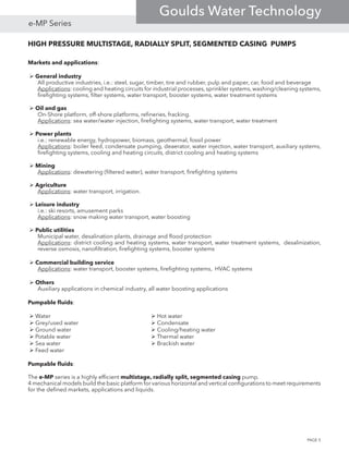 HIGH PRESSURE MULTISTAGE, RADIALLY SPLIT, SEGMENTED CASING PUMPS
Markets and applications:
 General industry
All productive industries, i.e.: steel, sugar, timber, tire and rubber, pulp and paper, car, food and beverage
Applications: cooling and heating circuits for industrial processes, sprinkler systems, washing/cleaning systems,
firefighting systems, filter systems, water transport, booster systems, water treatment systems
 Oil and gas
On-Shore platform, off-shore platforms, refineries, fracking.
Applications: sea water/water injection, firefighting systems, water transport, water treatment
 Power plants
i.e.: renewable energy, hydropower, biomass, geothermal, fossil power
Applications: boiler feed, condensate pumping, deaerator, water injection, water transport, auxiliary systems,
firefighting systems, cooling and heating circuits, district cooling and heating systems
 Mining
Applications: dewatering (filtered water), water transport, firefighting systems
 Agriculture
Applications: water transport, irrigation.
 Leisure industry
i.e.: ski resorts, amusement parks
Applications: snow making water transport, water boosting
 Public utilities
Municipal water, desalination plants, drainage and flood protection
Applications: district cooling and heating systems, water transport, water treatment systems, desalinization,
reverse osmosis, nanofiltration, firefighting systems, booster systems
 Commercial building service
Applications: water transport, booster systems, firefighting systems, HVAC systems
 Others
Auxiliary applications in chemical industry, all water boosting applications
Pumpable fluids:
 Water					 Hot water
 Grey/used water				  Condensate
 Ground water				  Cooling/heating water
 Potable water				  Thermal water				
 Sea water					 Brackish water				
 Feed water					
Pumpable fluids:
The e-MP series is a highly efficient multistage, radially split, segmented casing pump.
4 mechanical models build the basic platform for various horizontal and vertical configurations to meet requirements
for the defined markets, applications and liquids.
PAGE 5
e-MP Series
Goulds Water Technology
 