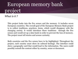 European memory bank
project
What is it ?
This project looks into the five senses and the memory. It includes seven
European countries. The overall goal of the European Memory Bank project
is to collect traditions, practices, items, which would disappear with the
changing society. It would introduce these traditions through the five
senses and would set up a data bank in order to prevent the loss of memory.
The project must tell stories and arouse curiosity.
Both countries and the five senses have to be highlighted. Throughout the
project, each country must show its cultural heritage. The interface could
show a geography card that would lead to the information. The users could
possibly consult the content either by country, sense or document.
 