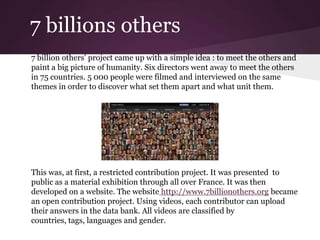 7 billions others
7 billion others’ project came up with a simple idea : to meet the others and
paint a big picture of humanity. Six directors went away to meet the others
in 75 countries. 5 000 people were filmed and interviewed on the same
themes in order to discover what set them apart and what unit them.
This was, at first, a restricted contribution project. It was presented to
public as a material exhibition through all over France. It was then
developed on a website. The website http://www.7billionothers.org became
an open contribution project. Using videos, each contributor can upload
their answers in the data bank. All videos are classified by
countries, tags, languages and gender.
 
