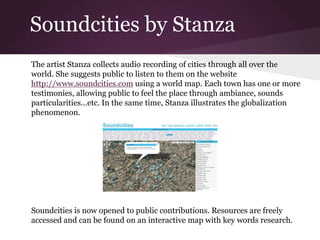 Soundcities by Stanza
The artist Stanza collects audio recording of cities through all over the
world. She suggests public to listen to them on the website
http://www.soundcities.com using a world map. Each town has one or more
testimonies, allowing public to feel the place through ambiance, sounds
particularities…etc. In the same time, Stanza illustrates the globalization
phenomenon.
Soundcities is now opened to public contributions. Resources are freely
accessed and can be found on an interactive map with key words research.
 