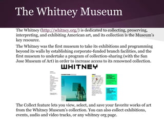 The Whitney Museum
The Whitney (http://whitney.org/) is dedicated to collecting, preserving,
interpreting, and exhibiting American art, and its collection is the Museum’s
key resource.
The Whitney was the first museum to take its exhibitions and programming
beyond its walls by establishing corporate-funded branch facilities, and the
first museum to undertake a program of collection-sharing (with the San
Jose Museum of Art) in order to increase access to its renowned collection.
The Collect feature lets you view, select, and save your favorite works of art
from the Whitney Museum’s collection. You can also collect exhibitions,
events, audio and video tracks, or any whitney org page.
 
