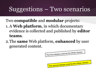 Suggestions – Two scenarios
Two compatible and modular projects:
1. A Web platform, in which documentary
evidence is collected and published by editor
teams.
2.The same Web platform, enhanced by user
generated content.
 