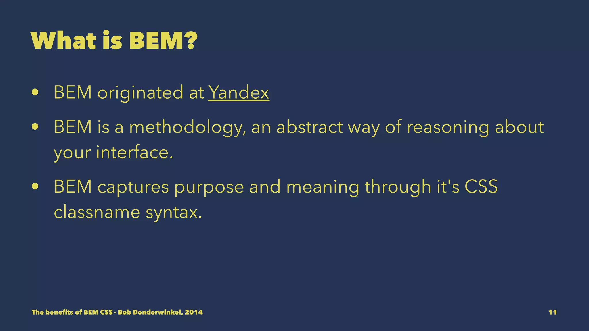 What is BEM? 
• BEM originated at Yandex 
• BEM is a methodology, an abstract way of reasoning about 
your interface. 
• BEM captures purpose and meaning through it's CSS 
classname syntax. 
The benefits of BEM CSS - Bob Donderwinkel, 2014 11 
 