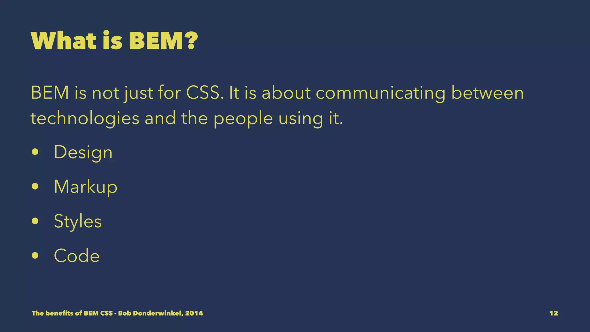 What is BEM? 
BEM is not just for CSS. It is about communicating between 
technologies and the people using them. 
• Design 
• Markup 
• Styles 
• Code 
The benefits of BEM CSS - Bob Donderwinkel, 2014 12 
 