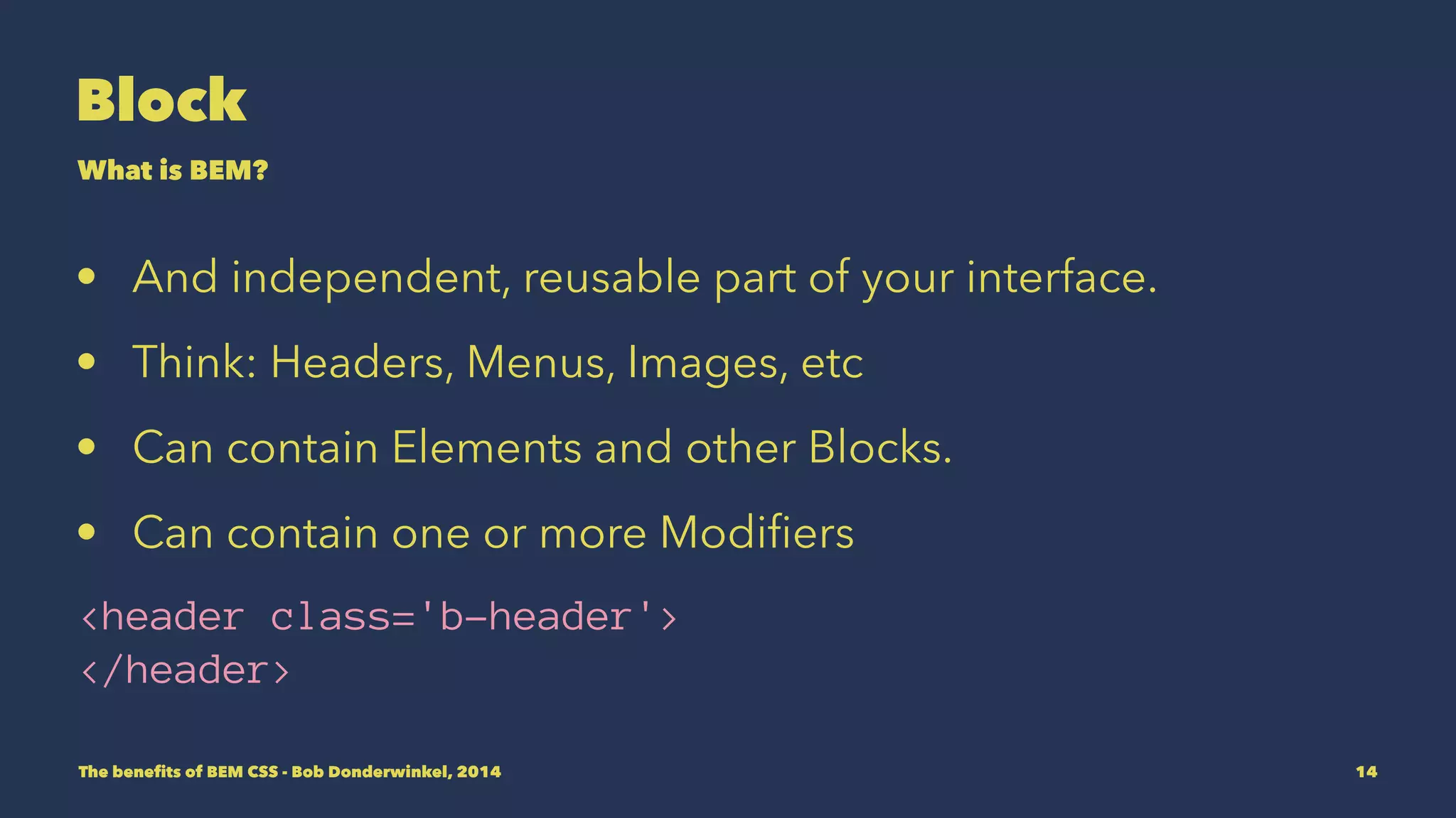 Block 
What is BEM? 
• An independent, reusable part of your interface. 
• Think: Headers, Menus, Images, etc 
• Can contain Elements and other Blocks. 
• Can contain one or more Modifiers 
<header class='b-header'> 
</header> 
The benefits of BEM CSS - Bob Donderwinkel, 2014 14 
 