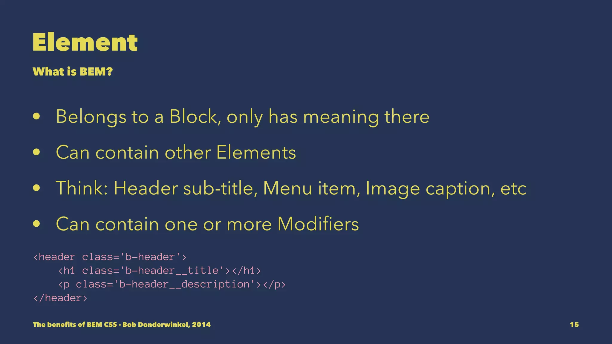 Element 
What is BEM? 
• Belongs to a Block, only has meaning there 
• Can contain other Elements and Blocks. 
• Think: Header sub-title, Menu item, Image caption, etc 
• Can contain one or more Modifiers 
<header class='b-header'> 
<h1 class='b-header__title'></h1> 
<p class='b-header__description'></p> 
</header> 
The benefits of BEM CSS - Bob Donderwinkel, 2014 15 
 