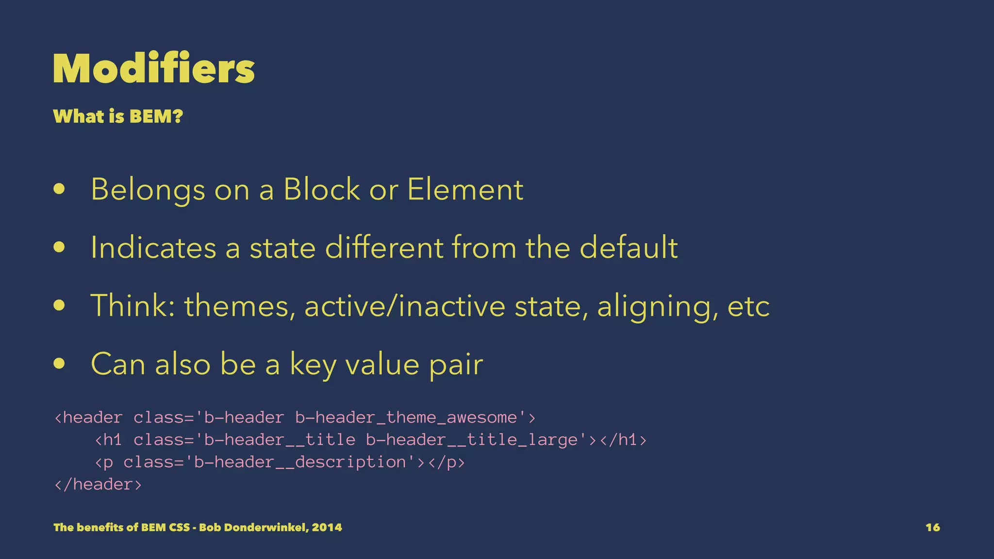 Modifiers 
What is BEM? 
• Belongs on a Block or Element 
• Indicates a state different from the default 
• Think: themes, active/inactive state, aligning, etc 
• Can also be a key value pair 
<header class='b-header b-header_theme_awesome'> 
<h1 class='b-header__title b-header__title_large'></h1> 
<p class='b-header__description'></p> 
</header> 
The benefits of BEM CSS - Bob Donderwinkel, 2014 16 
 