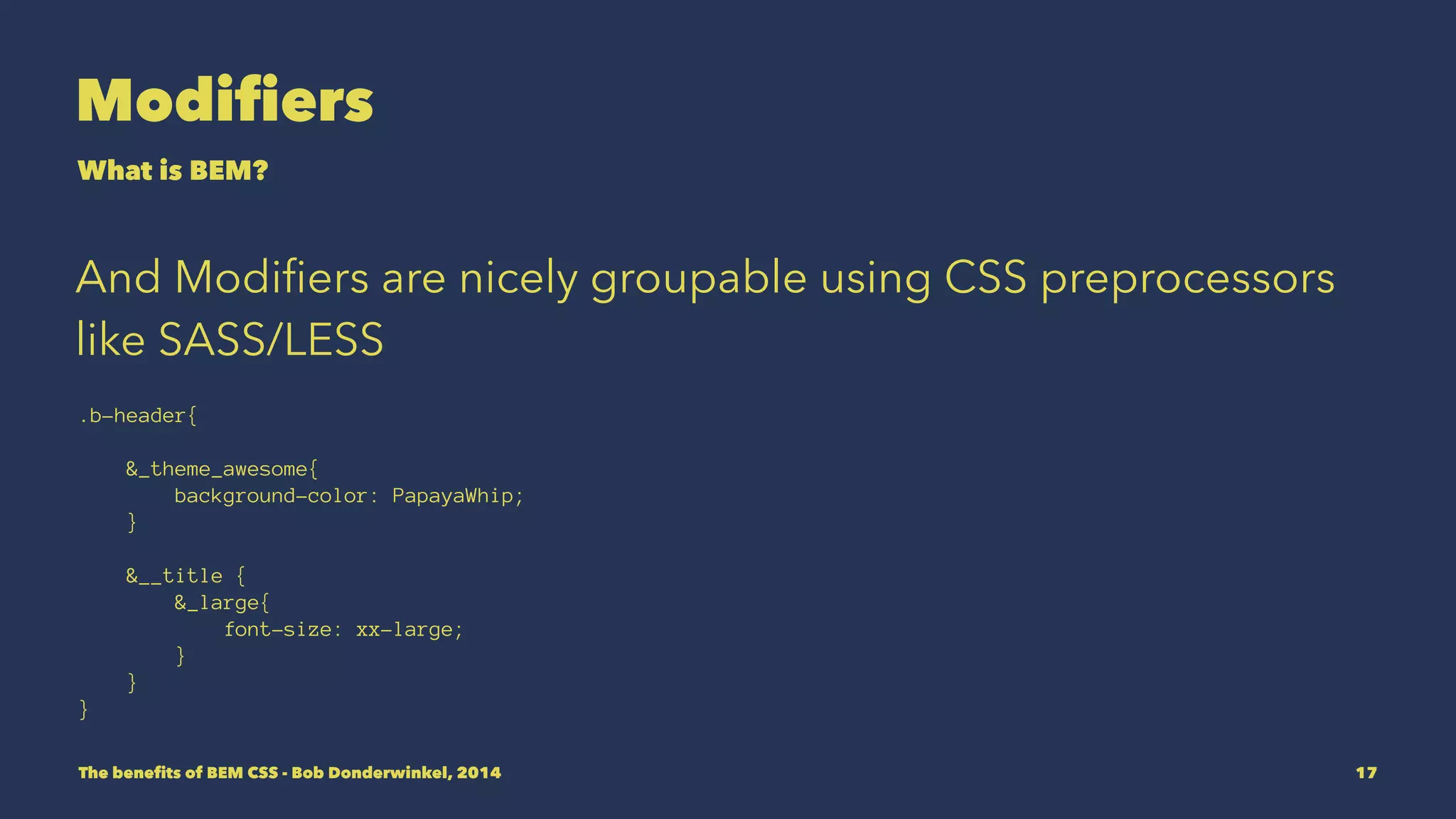 Modifiers 
What is BEM? 
And Modifiers are nicely groupable using CSS preprocessors 
like SASS/LESS 
.b-header{ 
&_theme_awesome{ 
background-color: PapayaWhip; 
} 
&__title { 
&_large{ 
font-size: xx-large; 
} 
} 
} 
The benefits of BEM CSS - Bob Donderwinkel, 2014 17 
 