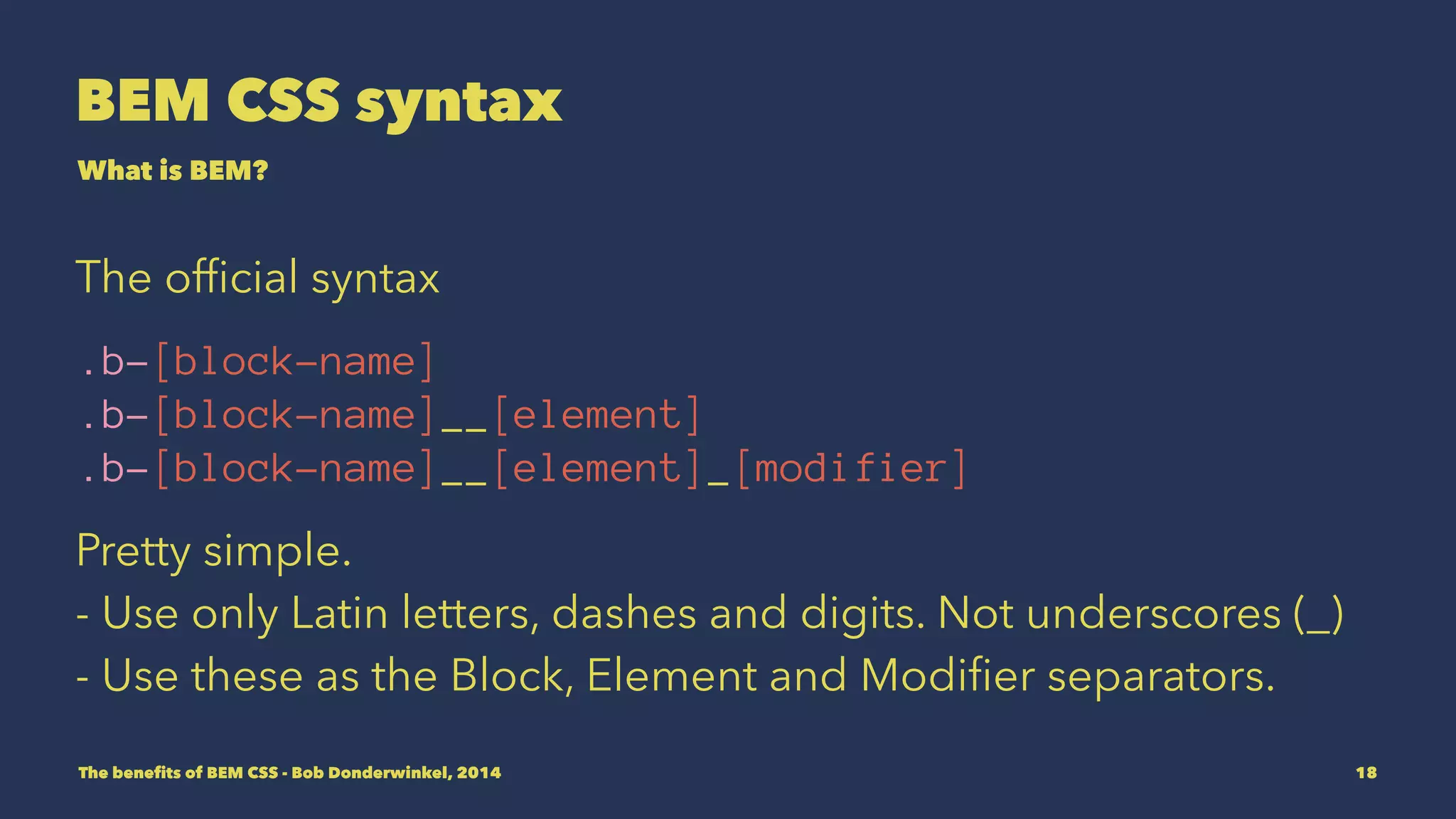 BEM CSS syntax 
What is BEM? 
The official syntax 
.b-[block-name] 
.b-[block-name]__[element] 
.b-[block-name]__[element]_[modifier] 
Pretty simple. 
- Use only Latin letters, dashes and digits. Not underscores (_) 
- Use underscores as the Block, Element and Modifier 
separators. 
The benefits of BEM CSS - Bob Donderwinkel, 2014 18 
 
