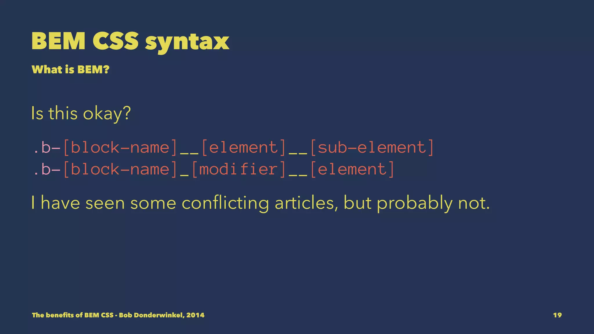 BEM CSS syntax 
What is BEM? 
Is this okay? 
.b-[block-name]__[element]__[sub-element] 
.b-[block-name]_[modifier]__[element] 
I have seen some conflicting articles, but probably not. 
The benefits of BEM CSS - Bob Donderwinkel, 2014 19 
 