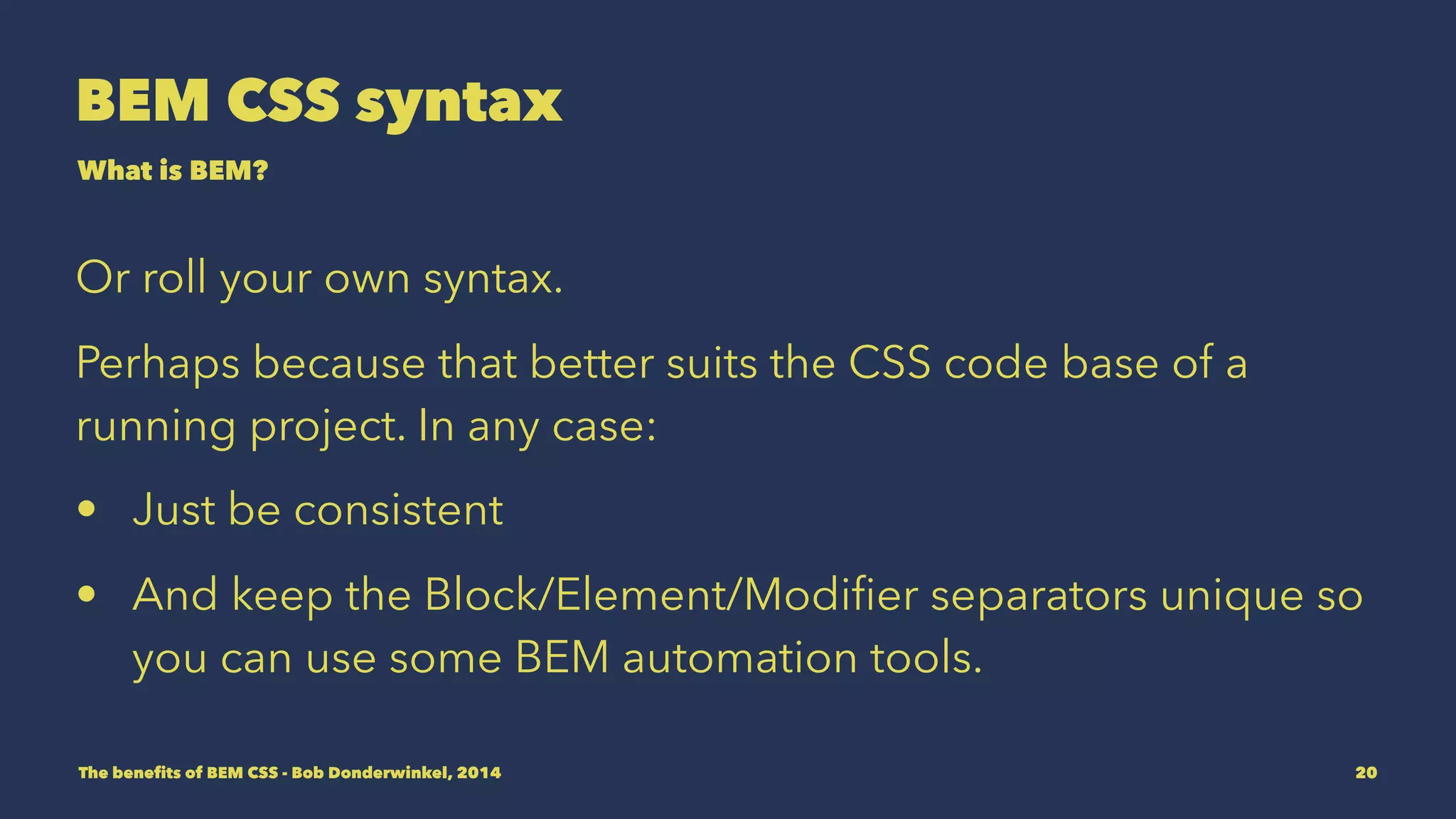 BEM CSS syntax 
What is BEM? 
Or roll your own syntax. 
Perhaps because that better suits the CSS code base of a 
project. In any case: 
• Be consistent 
• Keep the Block/Element/Modifier separators unique so you 
can use BEM automation tools. 
The benefits of BEM CSS - Bob Donderwinkel, 2014 20 
 