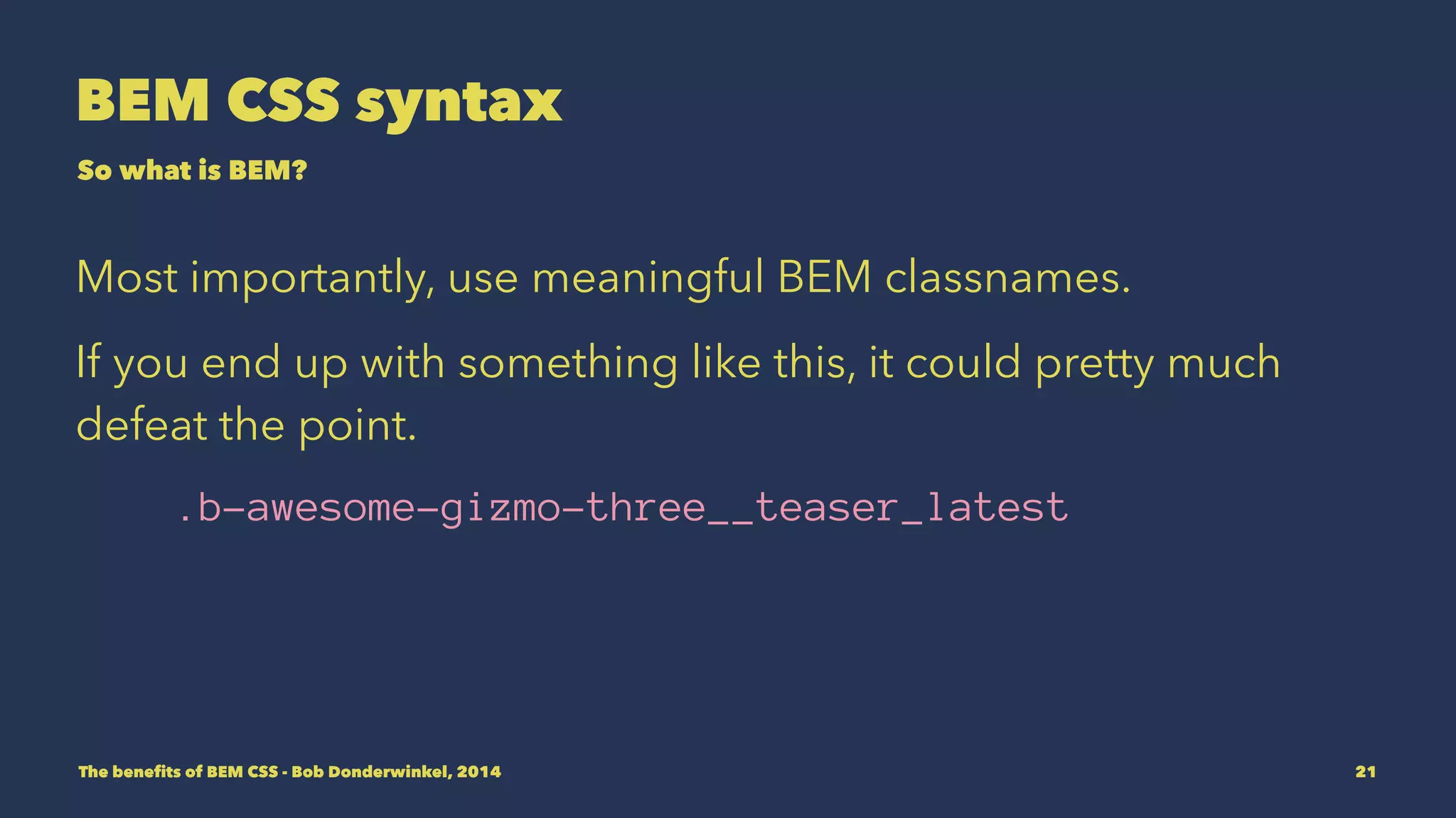 BEM CSS syntax 
So what is BEM? 
Most importantly, use meaningful BEM classnames. 
If you end up with something like this, it could pretty much 
defeat the point. 
.b-awesome-gizmo-three__teaser_latest 
The benefits of BEM CSS - Bob Donderwinkel, 2014 21 
 