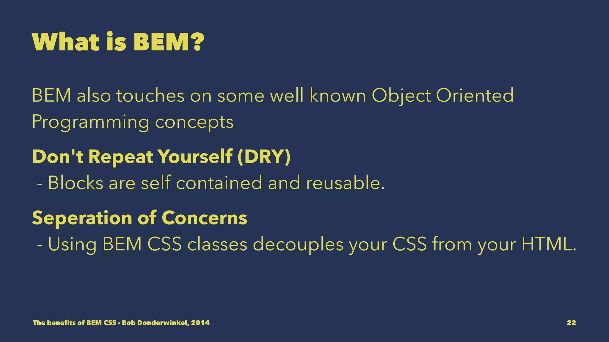 What is BEM? 
BEM also touches on some well known Object Oriented 
Programming concepts. 
Don't Repeat Yourself (DRY) 
- Blocks are self contained and reusable. 
Seperation of Concerns 
- Using BEM CSS classes decouples your CSS from your HTML. 
The benefits of BEM CSS - Bob Donderwinkel, 2014 22 
 