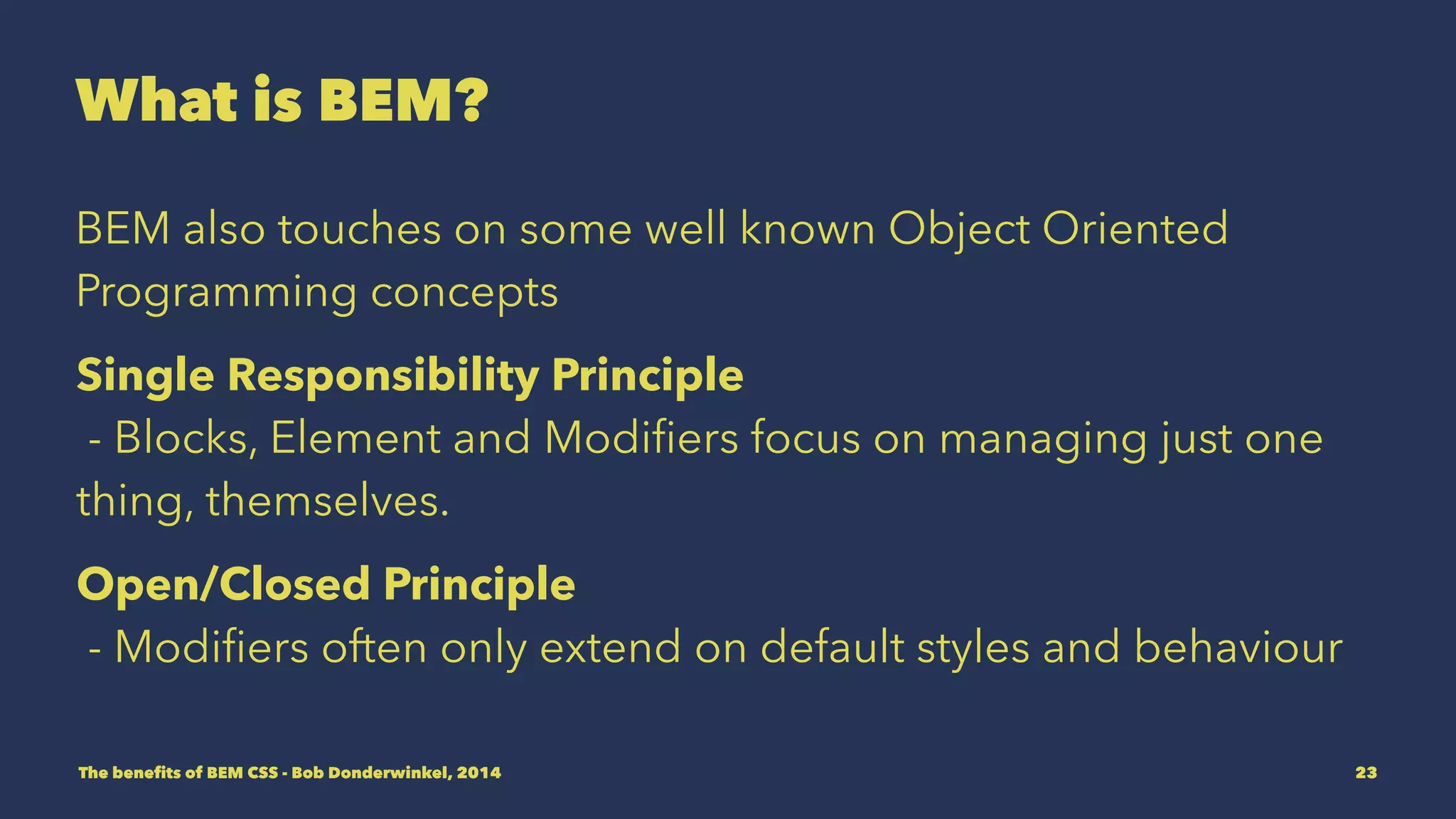 What is BEM? 
BEM also touches on some well known Object Oriented 
Programming concepts. 
Single Responsibility Principle 
- Blocks, Element and Modifiers focus on managing just one 
thing, themselves. 
Open/Closed Principle 
- Modifiers often only extend on default styles and behaviour 
The benefits of BEM CSS - Bob Donderwinkel, 2014 23 
 