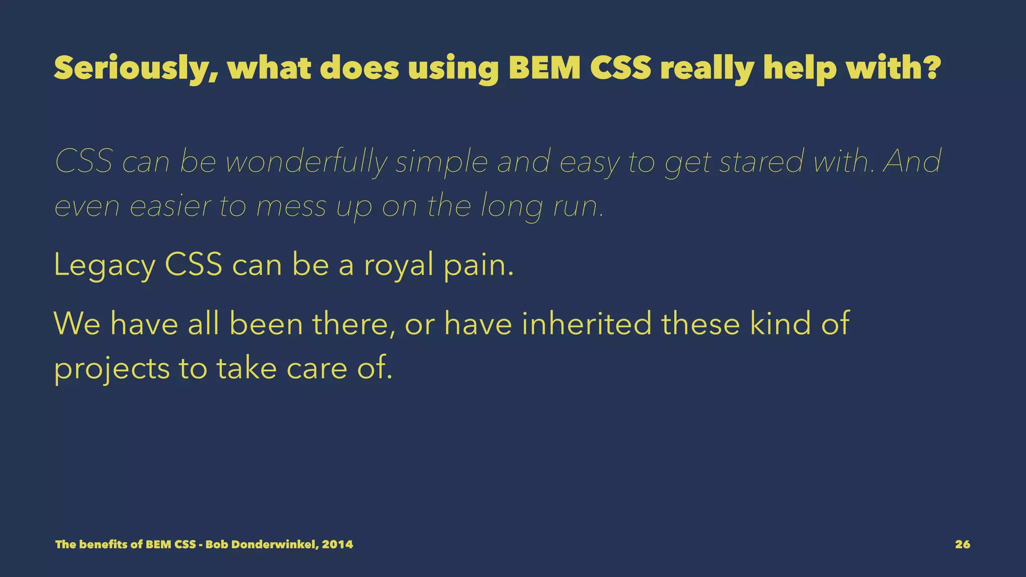Seriously, what does using BEM CSS really help with? 
CSS can be wonderfully simple and easy to get started with. And 
even easier to mess up on the long run. 
Legacy CSS can be a royal pain. 
We have all been there, or have inherited these kind of 
projects to take care of. 
The benefits of BEM CSS - Bob Donderwinkel, 2014 26 
 