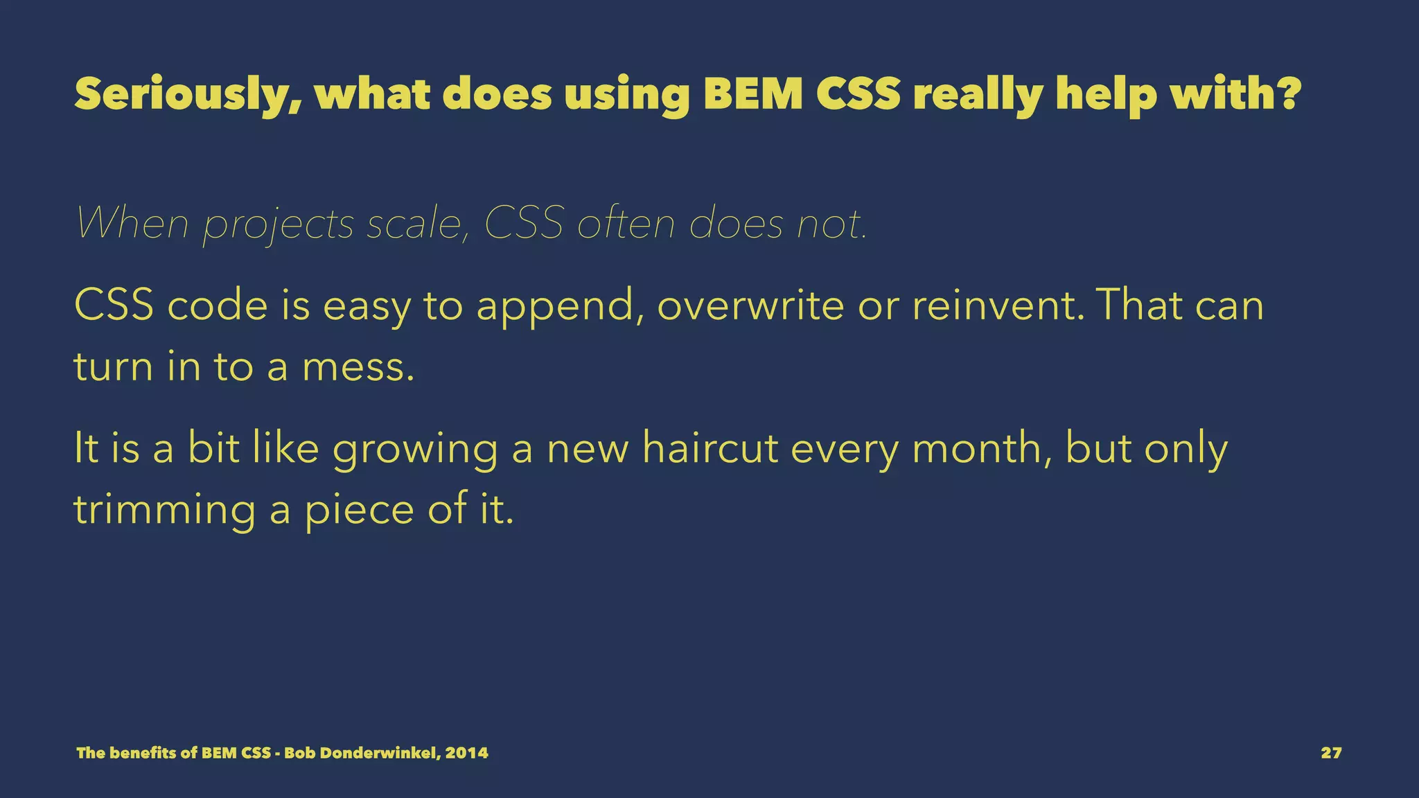 Seriously, what does using BEM CSS really help with? 
When projects scale, CSS often does not. 
CSS code is easy to append, overwrite or reinvent. That can 
turn in to a mess. 
It is a bit like growing a new haircut every month, but only 
trimming a piece of it. 
The benefits of BEM CSS - Bob Donderwinkel, 2014 27 
 