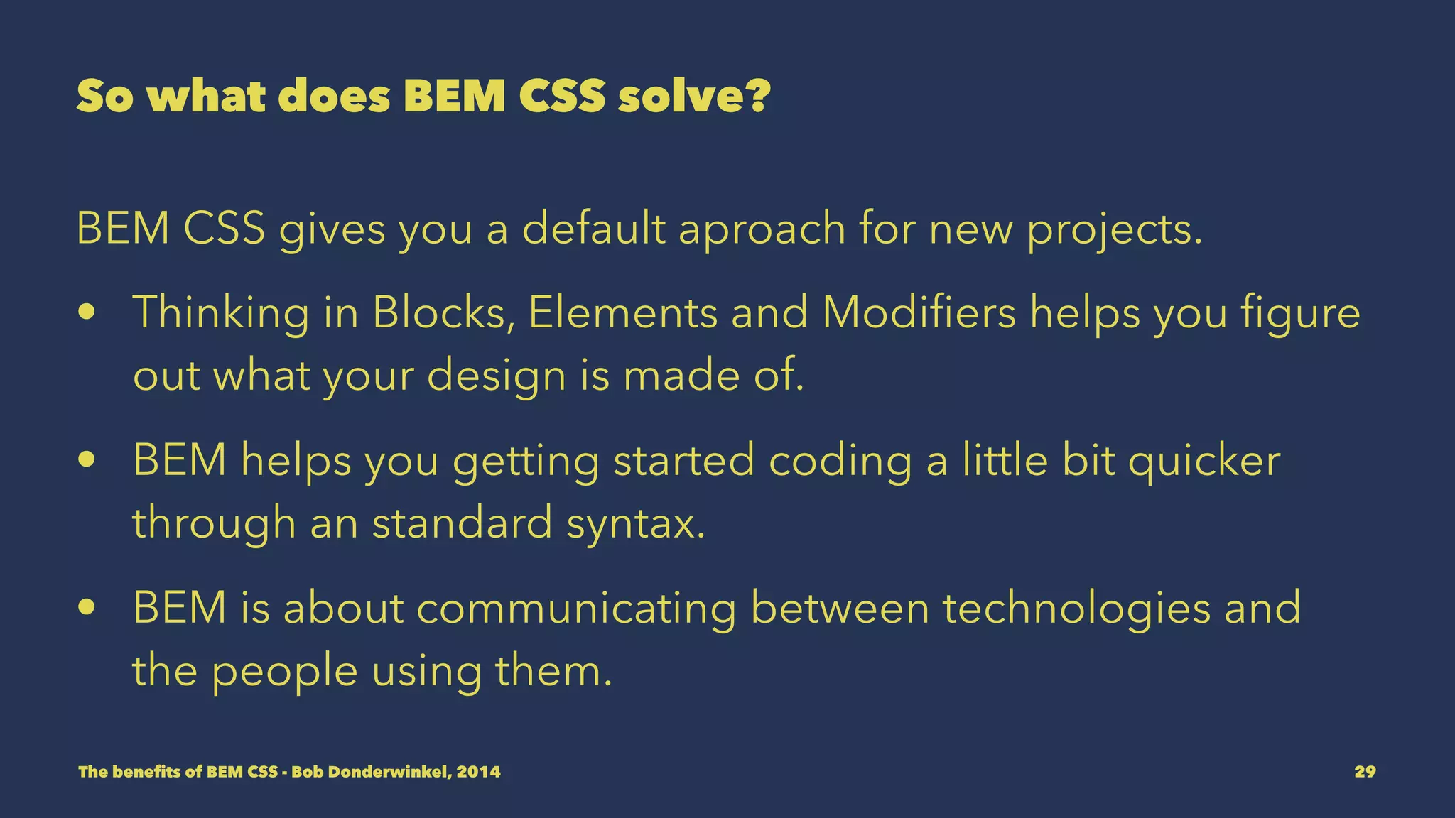 So what does BEM CSS solve? 
BEM CSS gives you a default aproach for new projects. 
• Thinking in Blocks, Elements and Modifiers helps you figure 
out what your design is made of. 
• BEM helps you getting started coding CSS a little bit quicker 
through a standard syntax. 
• BEM is about communicating between technologies and 
the people using them. 
The benefits of BEM CSS - Bob Donderwinkel, 2014 29 
 