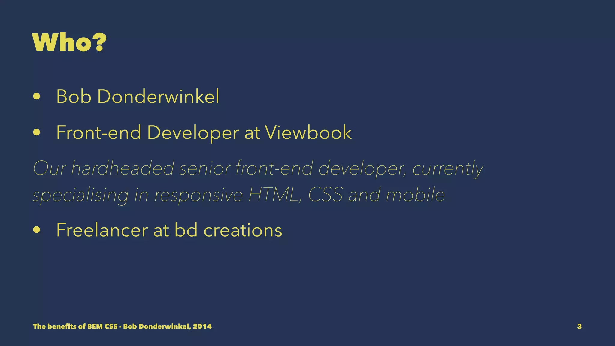 Who? 
• Bob Donderwinkel 
• Front-end Developer at Viewbook 
Our hardheaded senior front-end developer, currently 
specialising in responsive HTML, CSS and mobile 
• Freelancer at bd creations 
The benefits of BEM CSS - Bob Donderwinkel, 2014 3 
 
