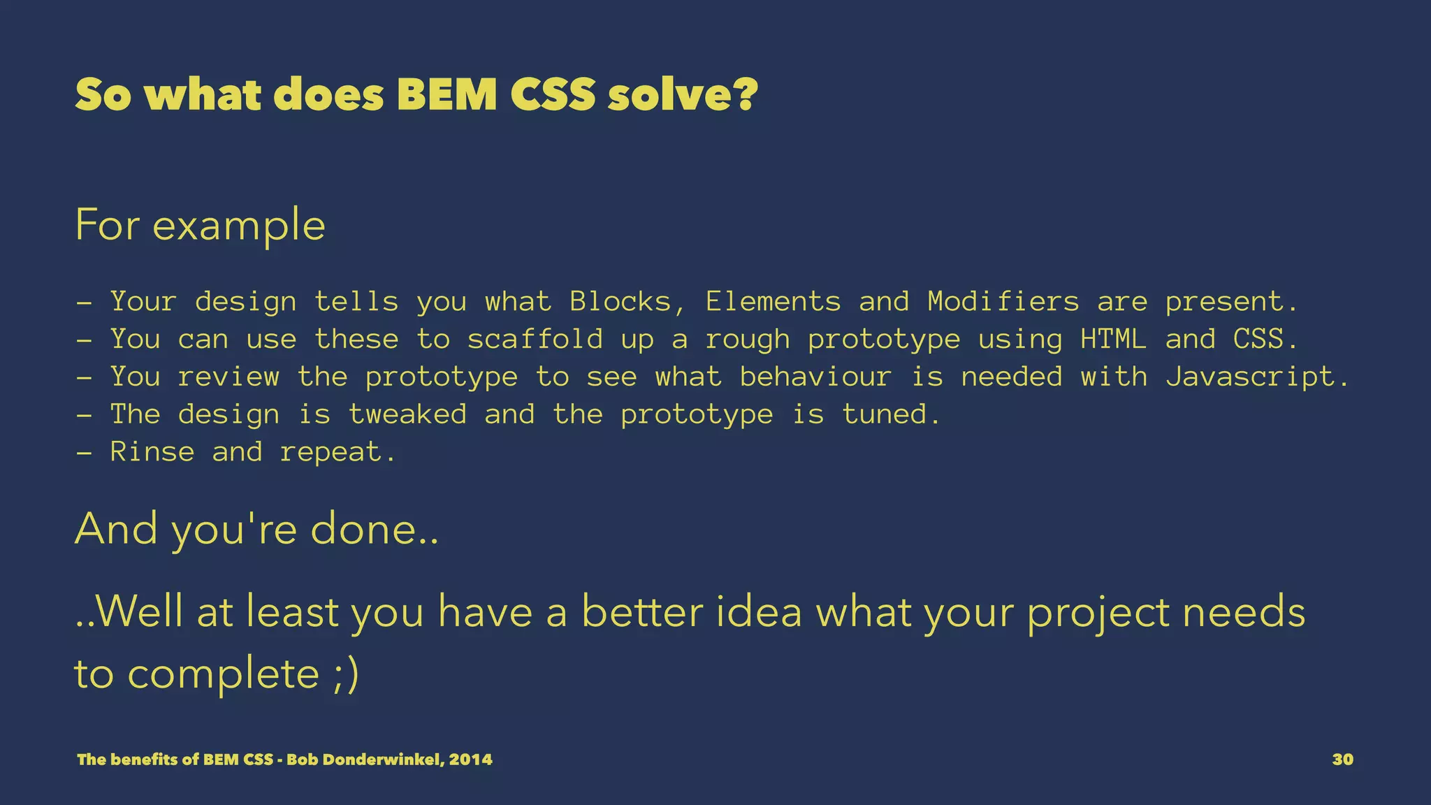 So what does BEM CSS solve? 
For example 
- Your design tells you what Blocks, Elements and Modifiers are present. 
- You can use these to scaffold up a rough prototype using HTML and CSS. 
- You review the prototype to see what behaviour is needed with Javascript. 
- The design is tweaked and the prototype is tuned. 
- Rinse and repeat. 
And you're done.. 
..Well at least you have a better idea what your project needs 
to complete ;) 
The benefits of BEM CSS - Bob Donderwinkel, 2014 30 
 