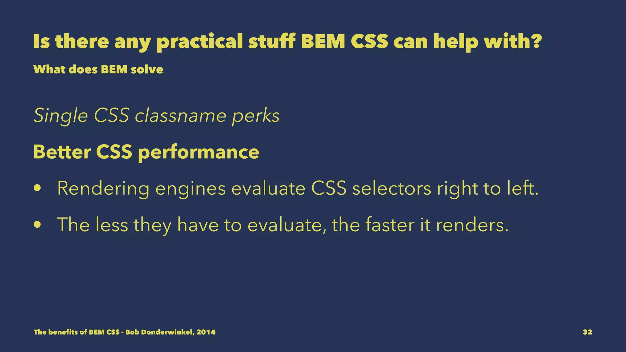 Is there any practical stuff BEM CSS can help with? 
What does BEM solve 
Single CSS classname perks 
Better CSS performance 
• Rendering engines evaluate CSS selectors right to left. 
• The less they have to evaluate, the faster it renders. 
The benefits of BEM CSS - Bob Donderwinkel, 2014 32 
 