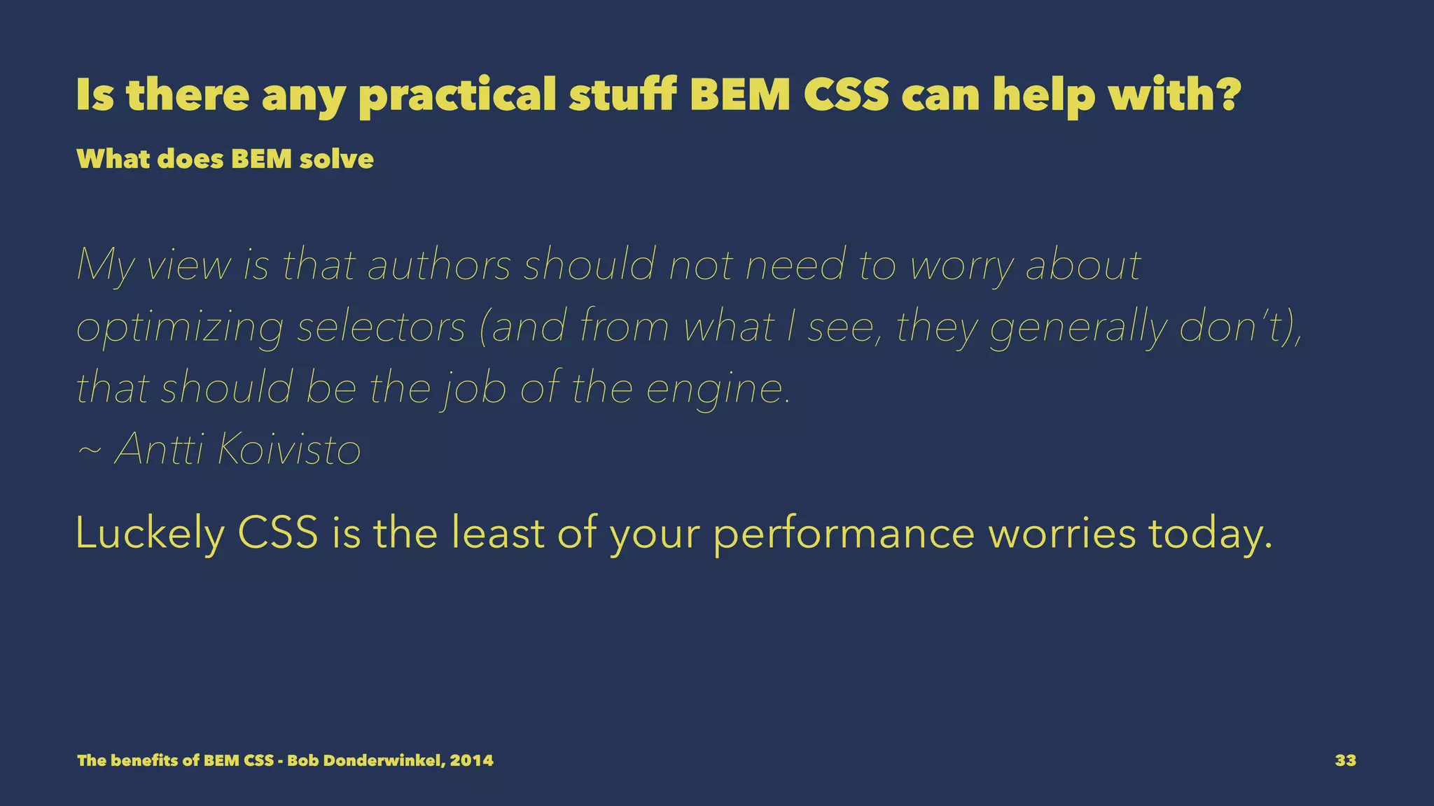 Is there any practical stuff BEM CSS can help with? 
What does BEM solve 
My view is that authors should not need to worry about 
optimizing selectors (and from what I see, they generally don’t), 
that should be the job of the engine. 
~ Antti Koivisto 
Luckely CSS is the least of your performance worries today. 
The benefits of BEM CSS - Bob Donderwinkel, 2014 33 
 