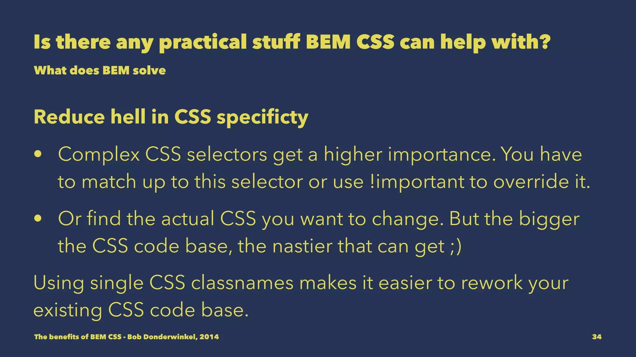 Is there any practical stuff BEM CSS can help with? 
What does BEM solve 
Reduce hell in CSS specificty 
• Complex CSS selectors get a higher importance. You have 
to match up to this selector or use !important to override it. 
• Or find the actual CSS you want to change. But the bigger 
the CSS code base, the nastier that can get ;) 
Using single CSS classnames makes it easier to rework your 
existing CSS code base. 
The benefits of BEM CSS - Bob Donderwinkel, 2014 34 
 