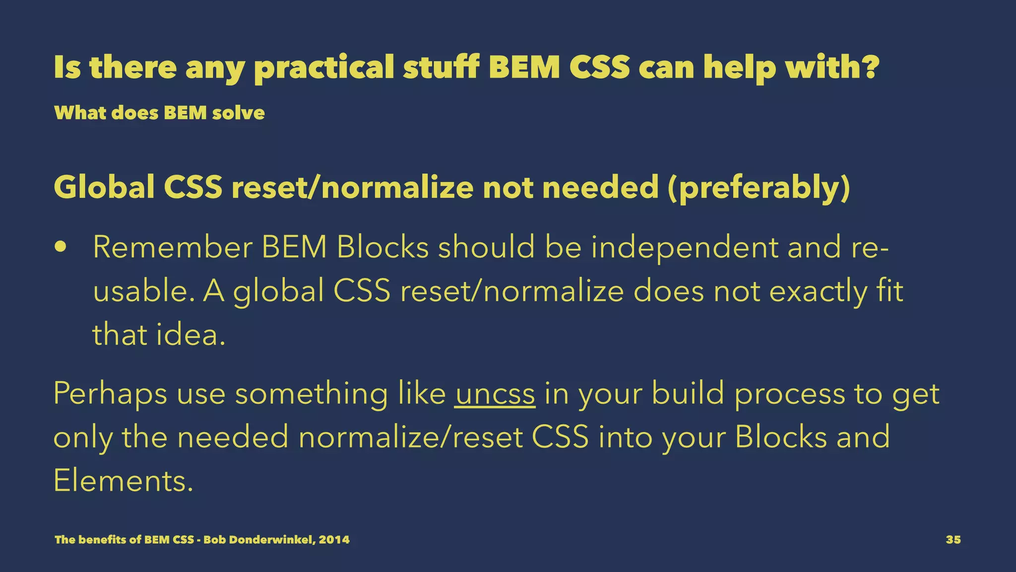 Is there any practical stuff BEM CSS can help with? 
What does BEM solve 
Global CSS reset/normalize not needed (preferably) 
• Remember BEM Blocks should be independent and re-usable. 
A global CSS reset/normalize does not exactly fit 
that idea. 
Perhaps use something like uncss in your build process to get 
only the needed normalize/reset CSS into your Blocks and 
Elements. 
The benefits of BEM CSS - Bob Donderwinkel, 2014 35 
 