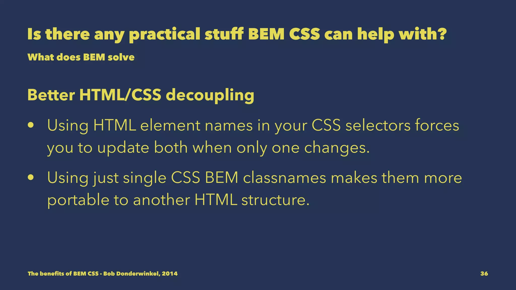 Is there any practical stuff BEM CSS can help with? 
What does BEM solve 
Better HTML/CSS decoupling 
• Using HTML element names in your CSS selectors forces 
you to update both when only one changes. 
• Using just single CSS BEM classnames makes them more 
portable to another HTML structure. 
The benefits of BEM CSS - Bob Donderwinkel, 2014 36 
 
