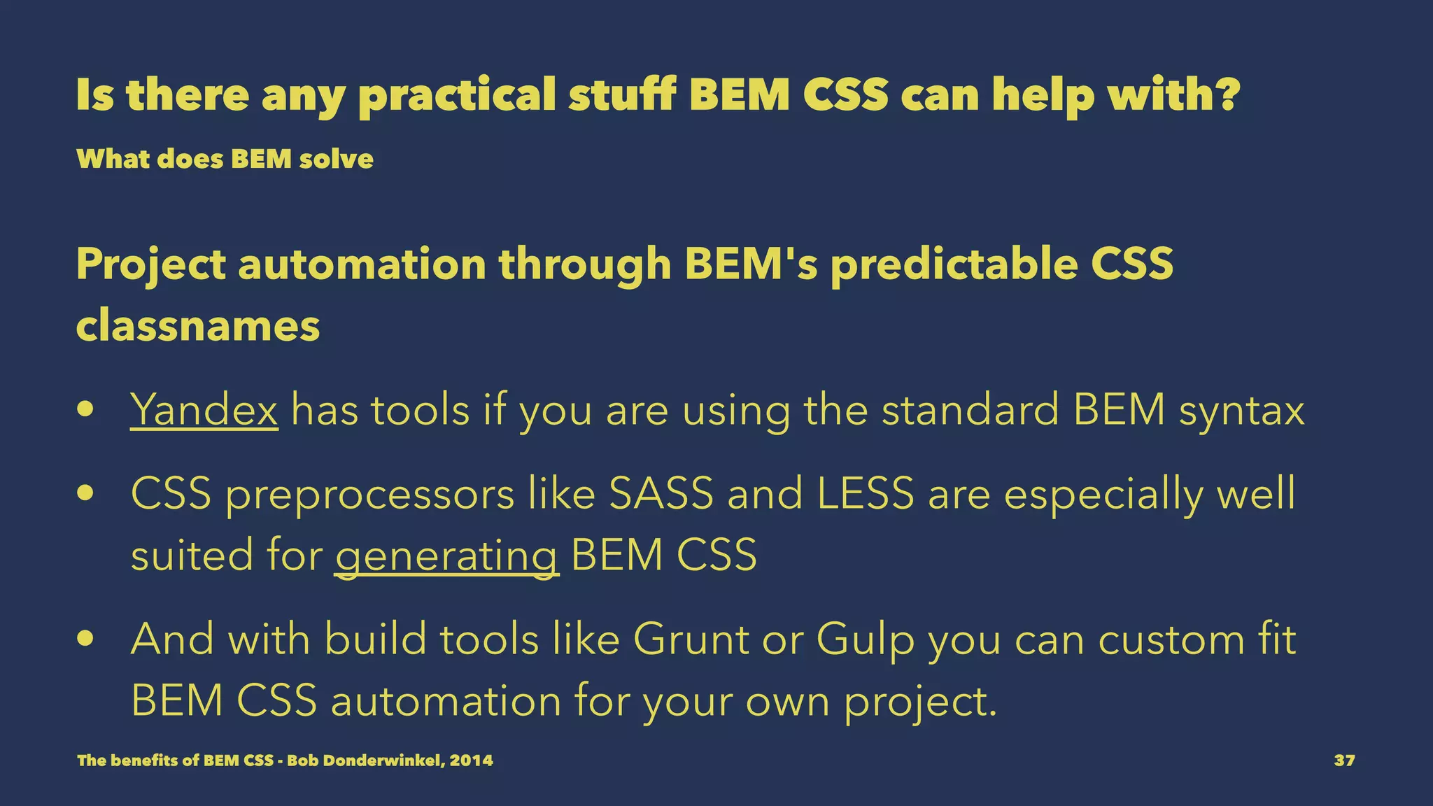 Is there any practical stuff BEM CSS can help with? 
What does BEM solve 
Project automation through BEM's predictable CSS 
classnames 
• Yandex has tools if you are using the standard BEM syntax 
• CSS preprocessors like SASS and LESS are especially well 
suited for generating BEM CSS 
• And with build tools like Grunt or Gulp you can custom fit 
BEM CSS automation for your own project. 
The benefits of BEM CSS - Bob Donderwinkel, 2014 37 
 