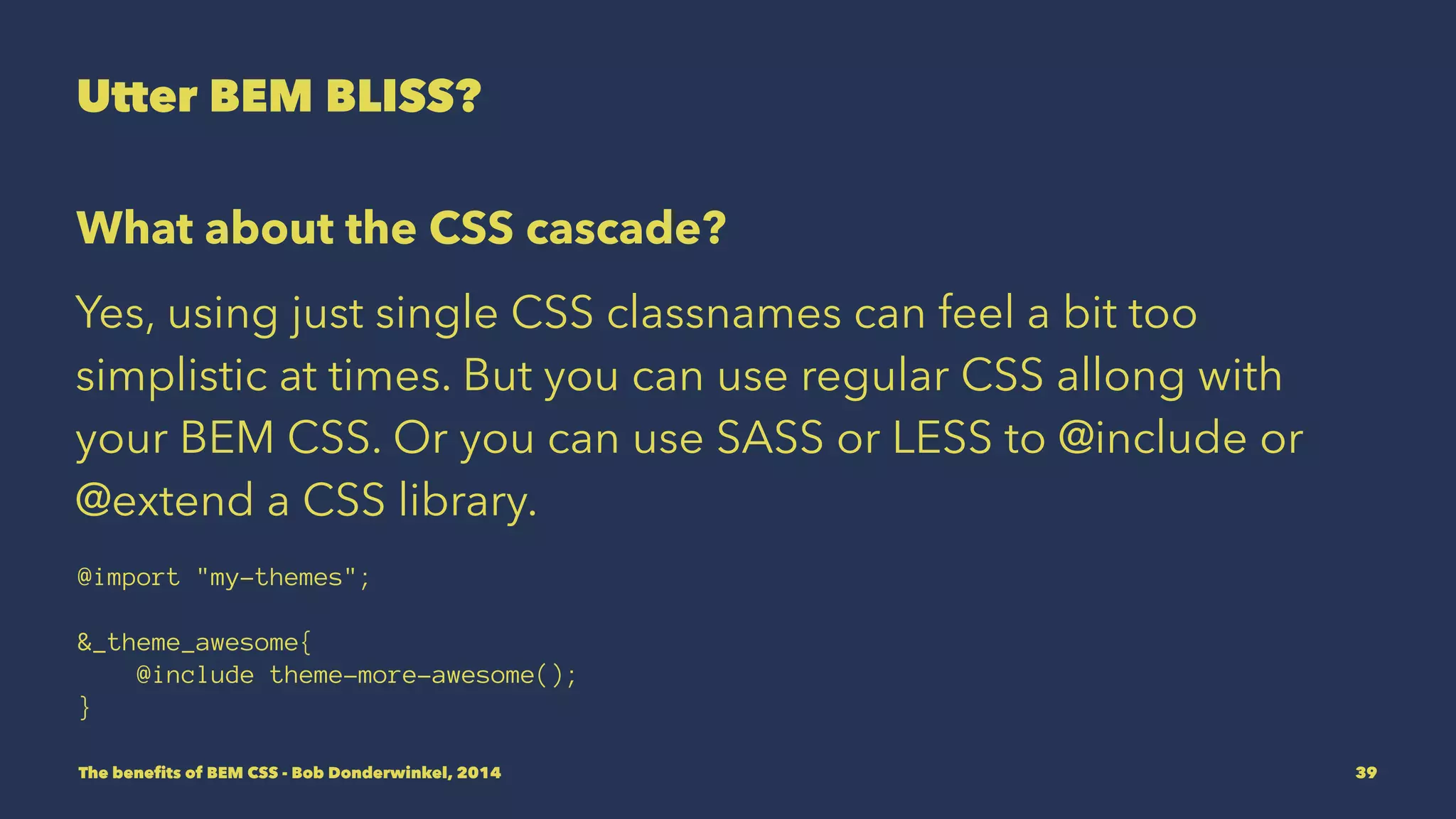 Utter BEM BLISS? 
What about the CSS cascade? 
Yes, using just single CSS classnames can feel a bit too 
simplistic at times. But you can use regular CSS allong with 
your BEM CSS. Or you can use SASS or LESS to @include or 
@extend a CSS library. 
@import "my-themes"; 
&_theme_awesome{ 
@include theme-more-awesome(); 
} 
The benefits of BEM CSS - Bob Donderwinkel, 2014 39 
 
