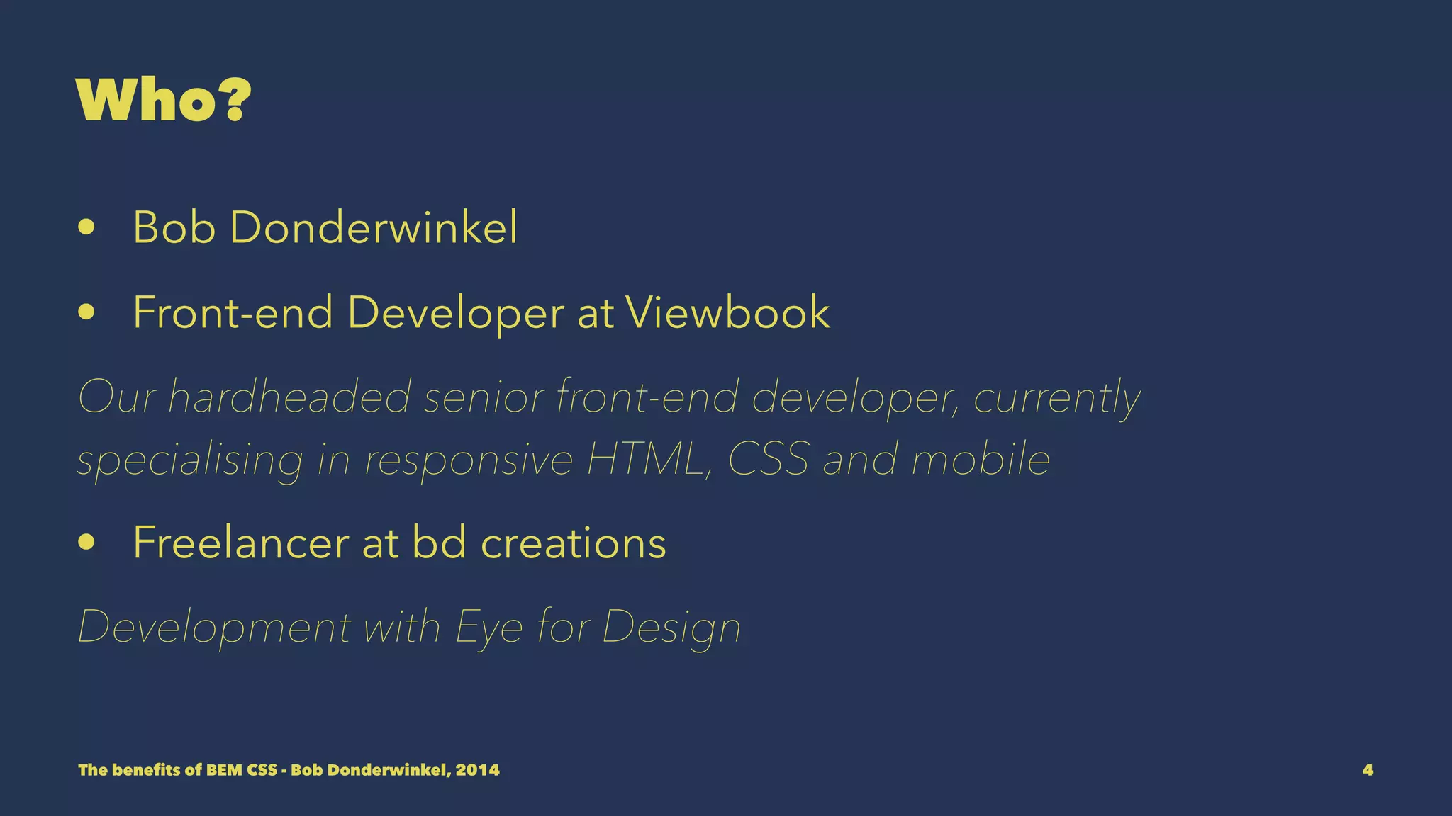 Who? 
• Bob Donderwinkel 
• Front-end Developer at Viewbook 
Our hardheaded senior front-end developer, currently 
specialising in responsive HTML, CSS and mobile 
• Freelancer at bd creations 
Development with Eye for Design 
The benefits of BEM CSS - Bob Donderwinkel, 2014 4 
 