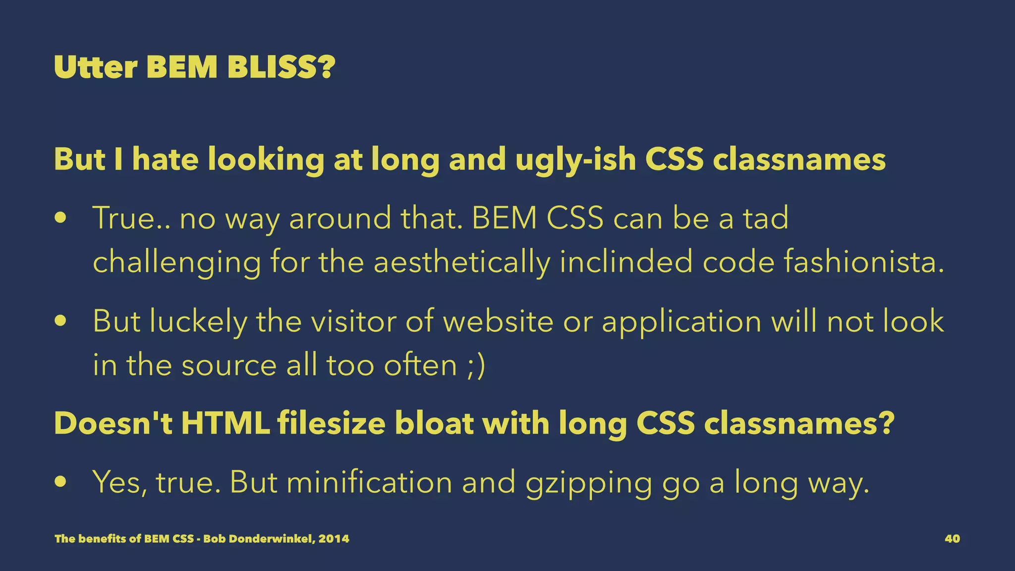 Utter BEM BLISS? 
But I hate looking at long and ugly-ish CSS classnames 
• True.. no way around that. BEM CSS can be a tad 
challenging for the aesthetically inclinded code fashionista. 
• But luckely the visitor of website or application will not look 
in the source all too often ;) 
Doesn't HTML filesize bloat with long CSS classnames? 
• Yes, true. But minification and gzipping go a long way. 
The benefits of BEM CSS - Bob Donderwinkel, 2014 40 
 