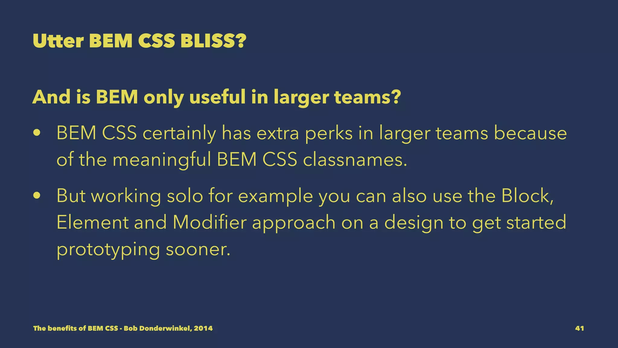 Utter BEM CSS BLISS? 
And is BEM only useful in larger teams? 
• BEM CSS certainly has extra perks in larger teams because 
of the meaningful BEM CSS classnames. 
• But working solo you can also use the Block, Element and 
Modifier approach on a design to get started prototyping 
sooner. 
The benefits of BEM CSS - Bob Donderwinkel, 2014 41 
 