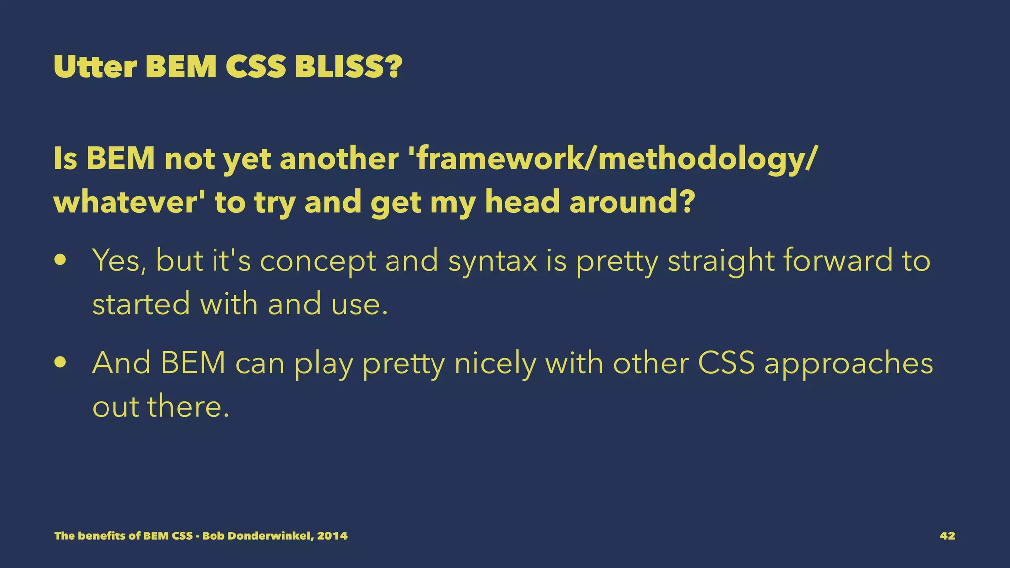 Utter BEM CSS BLISS? 
Is BEM not yet another 'framework/methodology/ 
whatever' to try and get my head around? 
• Yes, but it's concept and syntax is pretty straight forward to 
get started with and use. 
• And BEM can play pretty nicely with other CSS approaches 
out there. 
The benefits of BEM CSS - Bob Donderwinkel, 2014 42 
 